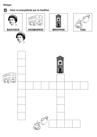 Όνομα:
Λύσε το σταυρόλεξο για το Λονδίνο.
ΒΑΣΙΛΙΣΣΑ ΛΕΩΦΟΡΕΙΟ ΦΡΟΥΡΟΣ ΤΣΑΙ
 