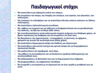  Να αναπτύξουν μια σφαιρική εικόνα του κόσμου.
 Να γνωρίσουν τον κόσμο, την ύπαρξη των ηπείρων, των κρατών, των γλωσσών, των
πολιτισμών.
 Να τονώσουν το ενδιαφέρον και να αναπτύξουν θετικές στάσεις απέναντι σε άλλους
πολιτισμούς.
 Να αναπτύξουν πολυπολιτισμική συνείδηση.
 Να μάθουν να εκτιμούν και να σέβονται τη διαφορετικότητα και τη μοναδικότητα
του καθενός , τα ήθη και τα έθιμα κάθε τόπου.
 Να συνειδητοποιήσουν κοινά πολιτισμικά στοιχεία ανάμεσα στις διάφορες χώρες, να
βρουν ομοιότητες και διαφορές και να εκτιμήσουν τον δικό τους.
 Να θαυμάσουν την αρχιτεκτονική , τη ζωγραφική ,τη γλυπτική, τα σχήματα ,
χρώματα και γενικά την κουλτούρα μιας άλλης χώρας.
 Να αναπτύξουν δημιουργική σκέψη και διάθεση για εξερεύνηση.
 Να αναπτύξουν ερευνητικό πνεύμα και κριτική σκέψη και να διαμορφώσουν
προσωπική άποψη.
 Να εμπλουτίσουν τον προφορικό τους λόγο .
 Να μάθουν να συνεργάζονται και να δουλεύουν ομαδικά καλλιεργώντας την
αυτοπεποίθησή τους.
 Να καλλιεργήσουν τη φαντασία τους και τη δημιουργική τους έκφραση.
 Να ψυχαγωγηθούν, να εκφραστούν ελεύθερα.
 Να ενισχυθεί η συνεργασία με το Δημοτικό και να γίνει ομαλά η μετάβασή τους σε
αυτό.
 