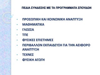• ΠΡΟΣΩΠΙΚΗ ΚΑΙ ΚΟΙΝΩΝΙΚΗ ΑΝΑΠΤΥΞΗ
• ΜΑΘΗΜΑΤΙΚΑ
• ΓΛΩΣΣΑ
• ΤΠΕ
• ΦΥΣΙΚΕΣ ΕΠΙΣΤΗΜΕΣ
• ΠΕΡΙΒΑΛΛΟΝ ΕΚΠΑΙΔΕΥΣΗ ΓΙΑ ΤΗΝ ΑΕΙΦΟΡΟ
ΑΝΑΠΤΥΞΗ
• ΤΕΧΝΕΣ
• ΦΥΣΙΚΗ ΑΓΩΓΗ
 
