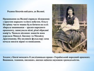 Проживання на Волині сприяло зближенню
з простим народом та його побутом. Ольгу
Петрівну часто можна було бачити на селі:
збирала вишиванки – зразки народного
орнаменту, записувала пісні, різні обрядові
повір’я. Чимало пісенних зошитів вона
передала Миколі Лисенку та Михайлу
Драгоманову. Під впливом фольклору сама
почала писати вірші та оповідання.
Родина Косачів виїздить до Волині.
Згодом у Києві виходить її дослідницька праця «Український народний орнамент.
Вишивки, тканини, писанки», високо оцінена науковою громадськістю.
 
