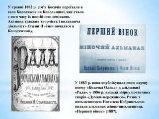 У травні 1882 р. сім'я Косачів переїхала в
село Колодяжне на Ковельщині, яке стало
з того часу їх постійною домівкою.
Активна художня творчість і видавнича
діяльність Олени Пчілки почалася в
Колодяжному.
У 1883 р. вона опублікувала свою першу
поему «Козачка Олена» в альманасі
«Рада», у 1886 р. видала збірку поетичних
творів «Думки-мережанки». Разом з
письменницею Наталею Кобринською
видала альманах жінок-письменниць
«Перший вінок» (1887).
 
