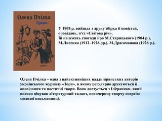 У 1908 р. вийшла з друку збірка її повістей,
оповідань, п'єс «Світова річ».
Їй належать спогади про М.Старицького (1904 р.),
М.Лисенка (1912–1928 рр.), М.Драгоманова (1926 р.).
Олена Пчілка – одна з найактивніших наддніпрянських авторів
українського журналу «Зоря», в якому регулярно друкуються її
оповідання та поетичні твори. Вона листується з І.Франком, який
високо цінував літературний талант, невичерпну творчу енергію
молодої письменниці.
 