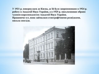 У 1921 р. повернулася до Києва, де їй було запропоновано в 1924 р.
роботу в Академії Наук України, а в 1925 р. письменницю обрано
членом-кореспондентом Академії Наук України.
Працюючи тут, вона займалася етнографічними розвідками,
писала спогади.
 