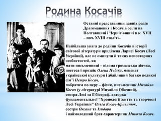 Останні представники давніх родів
Драгоманових і Косачів осіли на
Полтавщині і Чернігівщині в к. XVII
– поч. XVIII століть.
Найбільша увага до родини Косачів в історії
світової літератури приділена Ларисі Косач (Лесі
Українці), але не оминули й таких неповторних
особистостей, як
мати письменниці – відома громадська діячка,
поетеса і прозаїк Олена Пчілка, меценат
української культури і дбайливий батько великої
сім’ї Петро Косач,
побратим по перу – фізик, письменник Михайло
Косач (у літературі Михайло Обачний),
сестра Лесі та її біограф, авторка
фундаментальної “Хронології життя та творчості
Лесі Українки” Ольга Косач-Кривинюк,
сестри Оксана та Ізидора
і наймолодший брат-характерник Микола Косач.
 
