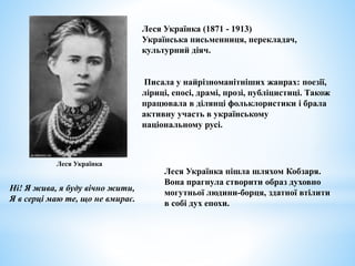 Леся Українка (1871 - 1913)
Українська письменниця, перекладач,
культурний діяч.
Писала у найрізноманітніших жанрах: поезії,
ліриці, епосі, драмі, прозі, публіцистиці. Також
працювала в ділянці фольклористики і брала
активну участь в українському
національному русі.
Ні! Я жива, я буду вічно жити,
Я в серці маю те, що не вмирає.
Леся Українка
Леся Українка пішла шляхом Кобзаря.
Вона прагнула створити образ духовно
могутньої людини-борця, здатної втілити
в собі дух епохи.
 