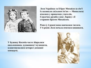 У будинку Косачів часто збиралися
письменники, художники і музиканти,
влаштовувалися вечори і домашні
концерти.
Леся Українка та її брат Михайло (в сім'ї
їх називали спільним ім'ям — Мишелося)
вчилися у приватних учителів.
Сердечна дружба єднає Ларису з її
старшим братом Михайлом.
Рано (у 4 роки) вона навчилася читати.
У 6 років Леся почала вчитися вишивати.
 
