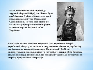 Коли Лесі виповнилося 13 років, у
журналі «Зоря» (1884 р.) у м. Львові було
опубліковано її вірш «Конвалія» - який
присвятила своїй тітці Олександрі
Судовщиковій. І з того часу пішли по
всьому світу прекрасні поетичні рядки,
підписані гордим і гарним ім’ям
Українка.
Винятково велике значення творчості Лесі Українки в історії
української літератури полягає в тому, що вона збагатила українську
поезію новими темами й мотивами. На переломі 19—20 ст.,
використовуючи мандрівні сюжети світової літератури, Леся Українка
стала в авангарді творчих сил, що виводили українську літературу на
широку арену світової літератури.
 