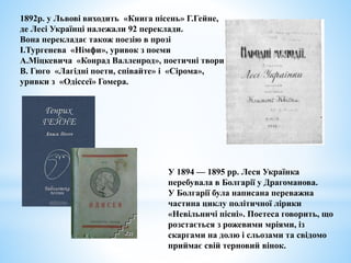 1892р. у Львові виходить «Книга пісень» Г.Гейне,
де Лесі Українці належали 92 переклади.
Вона перекладає також поезію в прозі
І.Тургенева «Німфи», уривок з поеми
А.Міцкевича «Конрад Валленрод», поетичні твори
В. Гюго «Лагідні поети, співайте» і «Сірома»,
уривки з «Одіссеї» Гомера.
У 1894 — 1895 рр. Леся Українка
перебувала в Болгарії у Драгоманова.
У Болгарії була написана переважна
частина циклу політичної лірики
«Невільничі пісні». Поетеса говорить, що
розстається з рожевими мріями, із
скаргами на долю і сльозами та свідомо
приймає свій терновий вінок.
 
