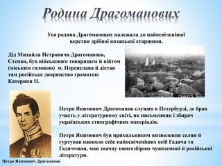 Дід Михайла Петровича Драгоманова,
Степан, був військовим товаришем й війтом
(міським головою) м. Переяслава й дістав
там російське дворянство грамотою
Катерини ІІ.
Уся родина Драгоманових належала до найосвіченішої
верстви дрібної козацької старшини.
Петро Якимович Драгоманов служив в Петербурзі, де брав
участь у літературному світі, як письменник і збирач
українських етнографічних матеріалів.
Петро Якимович був прихильником визволення селян й
гуртував навколо себе найосвіченіших осіб Гадяча та
Гадяччини, мав значну книгозбірню чужоземної й російської
літератури.
Петро Якимович Драгоманов
 