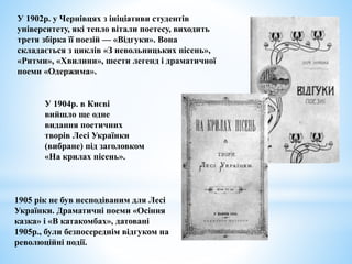 У 1902р. у Чернівцях з ініціативи студентів
університету, які тепло вітали поетесу, виходить
третя збірка її поезій — «Відгуки». Вона
складається з циклів «З невольницьких пісень»,
«Ритми», «Хвилини», шести легенд і драматичної
поеми «Одержима».
У 1904р. в Києві
вийшло ще одне
видання поетичних
творів Лесі Українки
(вибране) під заголовком
«На крилах пісень».
1905 рік не був несподіваним для Лесі
Українки. Драматичні поеми «Осіння
казка» і «В катакомбах», датовані
1905р., були безпосереднім відгуком на
революційні події.
 