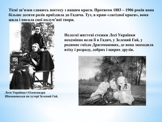 Тісні зв’язки єднають поетесу з нашим краєм. Протягом 1883 – 1906 років вона
більше десяти разів приїздила до Гадяча. Тут, в краю «лагідної краси», вона
жила і писала свої полум’яні твори.
Леся Українка і Олександра
Шимановська на хуторі Зелений Гай.
Нелегкі життєві стежки Лесі Українки
неодмінно вели її в Гадяч, у Зелений Гай, у
родинне гніздо Драгоманових, де вона знаходила
втіху і розраду, добрих і щирих друзів.
 
