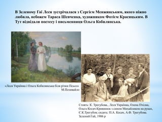 Стоять: К. Трегубова., Леся Українка, Олена Пчілка,
Ольга Косач-Кривинюк з сином Михайликом на руках,
Є.К.Трегубов; сидять: П.А. Косач, А.Ф. Трегубова.
Зелений Гай, 1906 р
В Зеленому Гаї Леся зустрічалася з Сергієм Менжинським, якого ніжно
любила, небожем Тараса Шевченка, художником Фотієм Красицьким. В
Тут відвідали поетесу і письменниця Ольга Кобилянська.
«Леся Українка і Ольга Кобилянська біля річки Псьол»
М.Позивайло
 