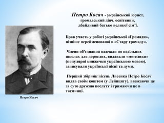 Брав участь у роботі української «Громади»,
пізніше перейменованої в «Стару громаду».
Члени об'єднання навчали по недільних
школах для дорослих, видавали «метелики»
(популярні книжечки українською мовою),
записували українські пісні та думи.
Перший збірник пісень Лисенка Петро Косач
видав своїм коштом (у Лейпцигу), вважаючи це
за суто дружню послугу і тримаючи це в
таємниці.
Петро Косач - український юрист,
громадський діяч, освітянин,
дбайливий батько великої сім’ї.
Петро Косач
 