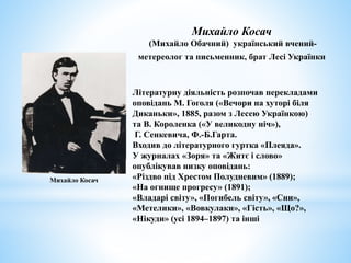 Літературну діяльність розпочав перекладами
оповідань М. Гоголя («Вечори на хуторі біля
Диканьки», 1885, разом з Лесею Українкою)
та В. Короленка («У великодну ніч»),
Г. Сенкевича, Ф.-Б.Гарта.
Входив до літературного гуртка «Плеяда».
У журналах «Зоря» та «Житє і слово»
опублікував низку оповідань:
«Різдво під Хрестом Полудневим» (1889);
«На огнище прогресу» (1891);
«Владарі світу», «Погибель світу», «Сни»,
«Метелики», «Вовкулаки», «Гість», «Що?»,
«Нікуди» (усі 1894–1897) та інші
Михайло Косач
(Михайло Обачний) український вчений-
метереолог та письменник, брат Лесі Українки
Михайло Косач
 