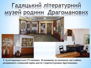 У музеї нараховується 171 експонат. В основному це експонати, які глибоко
розкривають гадяцький період життя і творчості родини Драгоманових.
 