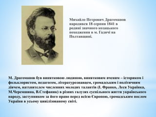Михайло Петрович Драгоманов
народився 18 серпня 1841 в
родині значного козацького
походження в м. Гадячі на
Полтавщині.
М. Драгоманов був винятковою людиною, винятковим вченим – істориком і
фольклористом, педагогом, літературознавцем, громадським і політичним
діячем, натхнителем численних молодих талантів (І. Франко, Леся Українка,
М.Черемшина, В.Стефаник) в різних галузях суспільного життя українського
народу, заступником за його право перед всією Європою, громадським послом
України в усьому цивілізованому світі.
 