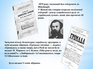 1875 року змушений був емігрувати до
Швейцарії.
У Женеві він створив осередок політичної
еміграції - центр «українського руху та
української думки», який діяв протягом 20
років.
Заснував вільну безцензурну українську друкарню, в
якій видавав збірники «Громада» (пізніше — журнал
«Громада»), а також твори, які в Росії не могли бути
видані: П. Мирного та І. Білика «Хіба ревуть воли, як
ясла повні?», «Люборацькі» А.Свидницького, твори
Т.Г.Шевченка та інші.
Було видано 5 томів збірника.
 