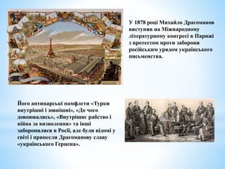 У 1878 році Михайло Драгоманов
виступив на Міжнародному
літературному конгресі в Парижі
з протестом проти заборони
російським урядом українського
письменства.
Його антицарські памфлети «Турки
внутрішні і зовнішні», «До чого
довоювались», «Внутрішнє рабство і
війна за визволення» та інші
заборонялися в Росії, але були відомі у
світі і принесли Драгоманову славу
«українського Герцена».
 