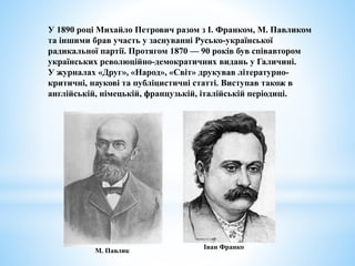 У 1890 році Михайло Петрович разом з І. Франком, М. Павликом
та іншими брав участь у заснуванні Русько-української
радикальної партії. Протягом 1870 — 90 років був співавтором
українських революційно-демократичних видань у Галичині.
У журналах «Друг», «Народ», «Світ» друкував літературно-
критичні, наукові та публіцистичні статті. Виступав також в
англійській, німецькій, французькій, італійській періодиці.
Іван Франко
М. Павлик
 