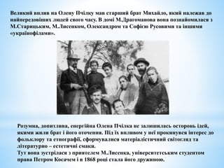 Великий вплив на Олену Пчілку мав старший брат Михайло, який належав до
найпередовіших людей свого часу. В домі М.Драгоманова вона познайомилася з
М.Старицьким, М.Лисенком, Олександром та Софією Русовими та іншими
«українофілами».
Розумна, допитлива, енергійна Олена Пчілка не залишилась осторонь ідей,
якими жили брат і його оточення. Під їх впливом у неї прокинувся інтерес до
фольклору та етнографії, сформувалися матеріалістичний світогляд та
літературно – естетичні смаки.
Тут вона зустрілася з приятелем М.Лисенка, університетським студентом
права Петром Косачем і в 1868 році стала його дружиною.
 