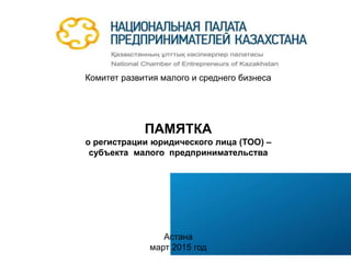 Комитет развития малого и среднего бизнеса
ПАМЯТКА
о регистрации юридического лица (ТОО) –
субъекта малого предпринимательства
Астана
март 2015 год
 
