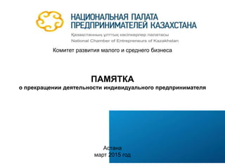 НАЦИОНАЛЬНАЯ ПАЛАТА ПРЕДПРИНИМАТЕЛЕЙ
РЕСПУБЛИКИ КАЗАХСТАН
Комитет развития малого и среднего бизнеса
ПАМЯТКА
о прекращении деятельности индивидуального предпринимателя
Астана
март 2015 год
 