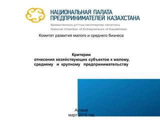 Комитет развития малого и среднего бизнеса
Критерии
отнесения хозяйствующих субъектов к малому,
среднему и крупному предпринимательству
Астана
март 2015 год
 