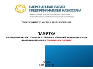 Комитет развития малого и среднего бизнеса
ПАМЯТКА
о прекращении деятельности отдельных категорий индивидуальных
предпринимателей в упрощенном порядке
Астана
март 2015 год
 