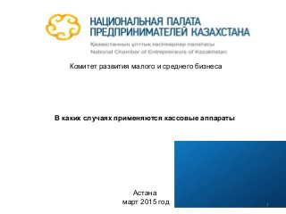 Комитет развития малого и среднего бизнеса
В каких случаях применяются кассовые аппараты
Астана
март 2015 год 1
 