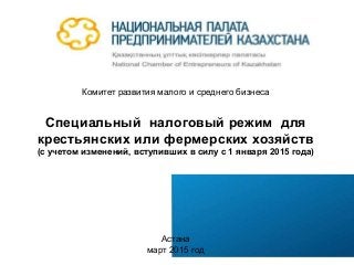 Комитет развития малого и среднего бизнеса
Специальный налоговый режим для
крестьянских или фермерских хозяйств
(с учетом изменений, вступивших в силу с 1 января 2015 года)
Астана
март 2015 год
 