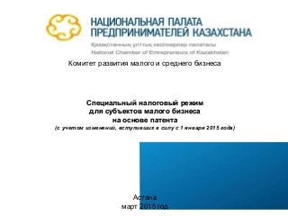 Комитет развития малого и среднего бизнеса
Специальный налоговый режим
для субъектов малого бизнеса
на основе патента
(с учетом изменений, вступивших в силу с 1 января 2015 года)
Астана
март 2015 год
 