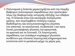  Πολιτισμικά η Ισπανία χαρακτηρίζεται από την ύπαρξη
διάφορων πολιτισμικών παραδόσεων που προέκυψαν
λόγω της διαφορετικής ιστορικής εξέλιξης των εδαφών
της. Η Ισπανία είναι ένα κατεξοχήν πολύγλωσσο
κράτος, που περιλαμβάνει τέσσερις ευρέως
διαδεδομένες και κοινωνικοποιημένες γλώσσες
(τα ισπανικά, τα καταλανικά, τα βασκικά ) και τρεις
λοιπές μειοψηφικές γλώσσες (τα αραγονικά,
τα αρανικά και τα λεονικά). Οι λογοτεχνικές
παραδόσεις των τεσσάρων κυρίαρχων γλωσσών
συνθέτουν μια πλούσια λογοτεχνική κληρονομιά που
εκτείνεται από το μεσαίωνα μέχρι τις μέρες μας.
 