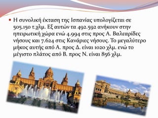  Η συνολική έκταση της Ισπανίας υπολογίζεται σε
505.150 τ.χλμ. Εξ αυτών τα 492.592 ανήκουν στην
ηπειρωτική χώρα ενώ 4.994 στις προς Α. Βαλεαρίδες
νήσους και 7.624 στις Κανάριες νήσους. Το μεγαλύτερο
μήκος αυτής από Α. προς Δ. είναι 1020 χλμ. ενώ το
μέγιστο πλάτος από Β. προς Ν. είναι 856 χλμ.
 