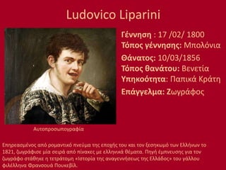 Ludovico Liparini
Γέννηση : 17 /02/ 1800
Τόπος γέννησης: Μπολόνια
Θάνατος: 10/03/1856
Τόπος θανάτου: Βενετία
Υπηκοότητα: Παπικά Κράτη
Επάγγελμα: Ζωγράφος
Επηρεασμένος από ρομαντικό πνεύμα της εποχής του και τον ξεσηκωμό των Ελλήνων το
1821, ζωγράφισε μία σειρά από πίνακες με ελληνικά θέματα. Πηγή έμπνευσης για τον
ζωγράφο στάθηκε η τετράτομη «Ιστορία της αναγεννήσεως της Ελλάδος» του γάλλου
φιλέλληνα Φρανσουά Πουκεβίλ.
Αυτοπροσωπογραφία
 