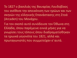 Το 1827 ο βασιλιάς της Βαυαρίας Λουδοβίκος
του ανέθεσε την απεικόνιση των ηρώων και των
σκηνών της ελληνικής Επανάστασης στη Στοά
(Arcaden) του Μονάχου.
Για τον σκοπό αυτό συνόδευσε τον Όθωνα στη
Ελλάδα, όπου παρέμεινε εννιά μήνες για να
γνωρίσει τους τόπους όπου διαδραματίσθηκαν
τα ηρωικά γεγονότα του 1821, αλλά και
πρωταγωνιστές που συμμετείχαν σ΄αυτά.
 