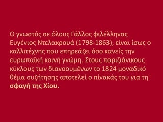 Ο γνωστός σε όλους Γάλλος φιλέλληνας
Ευγένιος Ντελακρουά (1798-1863), είναι ίσως ο
καλλιτέχνης που επηρεάζει όσο κανείς την
ευρωπαϊκή κοινή γνώμη. Στους παριζιάνικους
κύκλους των διανοουμένων το 1824 μοναδικό
θέμα συζήτησης αποτελεί ο πίνακάς του για τη
σφαγή της Χίου.
 