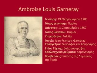 Ambroise Louis Garneray
Γέννηση: 19 Φεβρουαρίου 1783
Τόπος γέννησης: Παρίσι
Θάνατος: 11 Σεπτεμβρίου 1857
Τόπος θανάτου: Παρίσι
Υπηκοότητα: Γαλλία
Γονείς: Jean-François Garneray
Επάγγελμα: Ζωγράφος και Κουρσάρος
Είδος Τέχνης: θαλασσογραφία
Καλλιτεχνικά ρεύματα: ρομαντισμός
Βραβεύσεις: Ιππότης της Λεγεώνας
της Τιμής
 