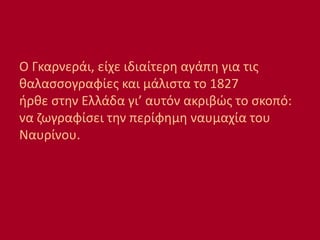 Ο Γκαρνεράι, είχε ιδιαίτερη αγάπη για τις
θαλασσογραφίες και μάλιστα το 1827
ήρθε στην Ελλάδα γι’ αυτόν ακριβώς το σκοπό:
να ζωγραφίσει την περίφημη ναυμαχία του
Ναυρίνου.
 