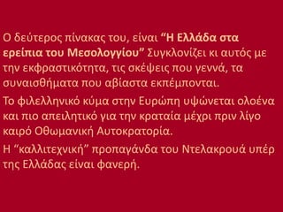 Ο δεύτερος πίνακας του, είναι “Η Ελλάδα στα
ερείπια του Μεσολογγίου” Συγκλονίζει κι αυτός με
την εκφραστικότητα, τις σκέψεις που γεννά, τα
συναισθήματα που αβίαστα εκπέμπονται.
Το φιλελληνικό κύμα στην Ευρώπη υψώνεται ολοένα
και πιο απειλητικό για την κραταία μέχρι πριν λίγο
καιρό Οθωμανική Αυτοκρατορία.
Η “καλλιτεχνική” προπαγάνδα του Ντελακρουά υπέρ
της Ελλάδας είναι φανερή.
 