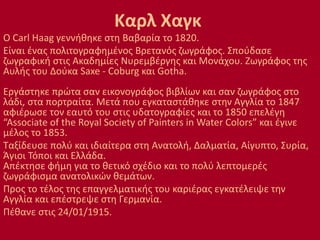 Καρλ Χαγκ
Ο Carl Haag γεννήθηκε στη Βαβαρία το 1820.
Είναι ένας πολιτογραφημένος Βρετανός ζωγράφος. Σπούδασε
ζωγραφική στις Ακαδημίες Νυρεμβέργης και Μονάχου. Ζωγράφος της
Αυλής του Δούκα Saxe - Coburg και Gotha.
Εργάστηκε πρώτα σαν εικονογράφος βιβλίων και σαν ζωγράφος στο
λάδι, στα πορτραίτα. Μετά που εγκαταστάθηκε στην Αγγλία το 1847
αφιέρωσε τον εαυτό του στις υδατογραφίες και το 1850 επελέγη
“Associate of the Royal Society of Painters in Water Colors” και έγινε
μέλος το 1853.
Ταξίδευσε πολύ και ιδιαίτερα στη Ανατολή, Δαλματία, Αίγυπτο, Συρία,
Άγιοι Τόποι και Ελλάδα.
Απέκτησε φήμη για το θετικό σχέδιο και το πολύ λεπτομερές
ζωγράφισμα ανατολικών θεμάτων.
Προς το τέλος της επαγγελματικής του καριέρας εγκατέλειψε την
Αγγλία και επέστρεψε στη Γερμανία.
Πέθανε στις 24/01/1915.
 