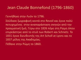 Jean Claude Bonnefond (1796-1860)
Γεννήθηκε στην Λυόν το 1796.
Σόύδασε ζωγραφική κοντά στο Revoil και έγινε πολύ
πετυχημένος στην αναπαράσταση σκηνών από την
πραγματική ζωή. Γύρω στο 1826 πήγε στη Ρώμη όπου
επιρεάστηκε από το στυλ των Robert και Schnetz. To
1831 έγινε διευθυντής της Art Scholl at Lyons και το
1837 μέλος της Ακαδημίας.
Πέθανε στην Ρώμη το 1860.
 