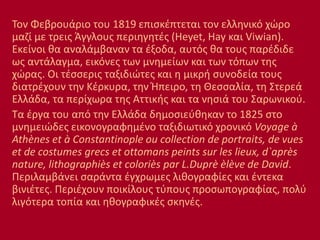 Τον Φεβρουάριο του 1819 επισκέπτεται τον ελληνικό χώρο
μαζί με τρεις Άγγλους περιηγητές (Heyet, Hay και Viwian).
Εκείνοι θα αναλάμβαναν τα έξοδα, αυτός θα τους παρέδιδε
ως αντάλαγμα, εικόνες των μνημείων και των τόπων της
χώρας. Οι τέσσερις ταξιδιώτες και η μικρή συνοδεία τους
διατρέχουν την Κέρκυρα, την Ήπειρο, τη Θεσσαλία, τη Στερεά
Ελλάδα, τα περίχωρα της Αττικής και τα νησιά του Σαρωνικού.
Τα έργα του από την Ελλάδα δημοσιεύθηκαν το 1825 στο
μνημειώδες εικονογραφημένο ταξιδιωτικό χρονικό Voyage à
Athènes et à Constantinople ou collection de portraits, de vues
et de costumes grecs et ottomans peints sur les lieux, d`après
nature, lithographiès et coloriès par L.Duprè èlève de David.
Περιλαμβάνει σαράντα έγχρωμες λιθογραφίες και έντεκα
βινιέτες. Περιέχουν ποικίλους τύπους προσωπογραφίας, πολύ
λιγότερα τοπία και ηθογραφικές σκηνές.
 