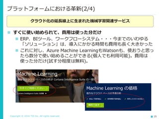 Copyright © 2016 TIS Inc. All rights reserved. 15
 すぐに使い始められて、費用は使った分だけ
 ERP、BIツール、ワークフローシステム・・・今までのいわゆる
「ソリューション」は、導入にかかる時間も費用も長く大きかった
 これに対し、Azure Machine LearningもWatsonも、使おうと思っ
たら数分で使い始めることができる(個人でも利用可能)。費用は
使った分だけ(試す分程度は無料)。
プラットフォームにおける革新(2/4)
クラウド化の延長線上に生まれた機械学習関連サービス
 