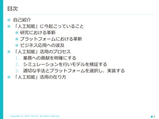 Copyright © 2016 TIS Inc. All rights reserved. 2
 自己紹介
 「人工知能」に今起こっていること
 研究における革新
 プラットフォームにおける革新
 ビジネス応用への波及
 「人工知能」活用のプロセス
1. 業務への貢献を明確にする
2. シミュレーションを行いモデルを検証する
3. 適切な手法とプラットフォームを選択し、実装する
 「人工知能」活用の在り方
目次
 