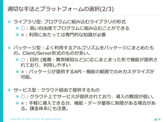 Copyright © 2016 TIS Inc. All rights reserved. 37
 ライブラリ型: プログラムに組み込むライブラリの形式
 ○：高い自由度でプログラムに組み込むことができる
 ×：利用にあたっては専門的な知識が必要
 パッケージ型：よく利用するアルゴリズムをパッケージにまとめたも
の。Client/Server形式のものが多い。
 ○：目的 (推薦・異常検知など)に応じまとまった形で機能が提供さ
れており、利用しやすい
 ×：パッケージが提供するAPI・機能の範囲でのみカスタマイズが
可能。
 サービス型：クラウド経由で提供するもの
 ○：クラウド上でサービスが提供されており、導入の敷居が低い。
 ×：手軽に導入できる分、機能・データ量等に制限がある場合があ
る。課金体系にも注意。
適切な手法とプラットフォームの選択(2/3)
 