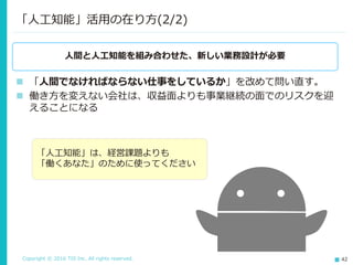 Copyright © 2016 TIS Inc. All rights reserved. 42
「人工知能」活用の在り方(2/2)
人間と人工知能を組み合わせた、新しい業務設計が必要
 「人間でなければならない仕事をしているか」を改めて問い直す。
 働き方を変えない会社は、収益面よりも事業継続の面でのリスクを迎
えることになる
「人工知能」は、経営課題よりも
「働くあなた」のために使ってください
 