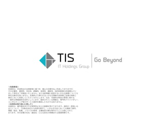 ＜免責事項＞
本資料は、作成時点の法規制等に基づき、細心の注意を払い作成しておりますが、
その正確性、適用性、完全性、網羅性、有用性、最新性、知的財産権の非侵害などに
対して弊社は一切保証いたしません。また当該情報に起因するいかなる損害についても
弊社は責任を負いません。本資料より得られるいかなる情報も利用者ご自身の判断と
責任において利用していただくものとします。なお、本資料は特定の事項に関する
一般的な情報提供を目的としています。提供されている情報は、専門的アドバイザリー、
コンサルティング等のサービス提供を意図したものではありません。
＜本資料の取り扱いに関して＞
本資料は、著作権法及び不正競争防止法上の保護を受けております。資料の一部或いは
全てについて、TIS株式会社から許諾を得ずに、いかなる方法においても無断で複写、
複製、転記、転載、ノウハウの使用、企業秘密の開示等を行うことは禁じられて
おります。本文記載の社名・製品名・ロゴは各社の商標または登録商標です。
 