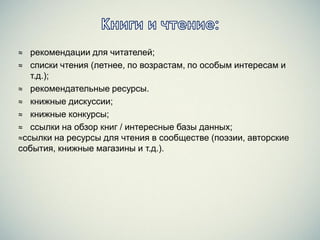 ≈ рекомендации для читателей;
≈ списки чтения (летнее, по возрастам, по особым интересам и
т.д.);
≈ рекомендательные ресурсы.
≈ книжные дискуссии;
≈ книжные конкурсы;
≈ ссылки на обзор книг / интересные базы данных;
≈ссылки на ресурсы для чтения в сообществе (поэзии, авторские
события, книжные магазины и т.д.).
 