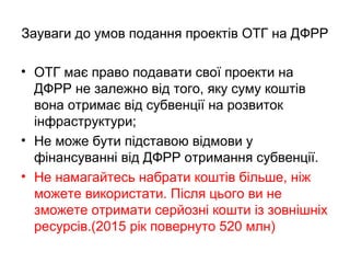 Зауваги до умов подання проектів ОТГ на ДФРР
• ОТГ має право подавати свої проекти на
ДФРР не залежно від того, яку суму коштів
вона отримає від субвенції на розвиток
інфраструктури;
• Не може бути підставою відмови у
фінансуванні від ДФРР отримання субвенції.
• Не намагайтесь набрати коштів більше, ніж
можете використати. Після цього ви не
зможете отримати серйозні кошти із зовнішніх
ресурсів.(2015 рік повернуто 520 млн)
 