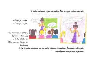 Τα παιδιά τρέχοντας πήγαν στο σχολείο. Τότε η κυρία μπαίνει στην τάξη.
-Καλημέρα, παιδιά.
-Καλημέρα, κυρία.
-Ας αρχίσουμε το μάθημα,
βγάλτε τα βιβλία σας.
Τα παιδιά έβγαλαν τα
βιβλία τους και άρχισαν να
διαβάζουν.
Η ώρα περνούσε ευχάριστα και τα παιδιά χαίρονταν περισσότερο. Περνούσαν πολύ ωραία,
τραγουδούσαν, έπαιζαν και συζητούσαν.
 